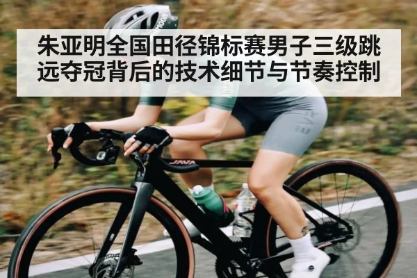 朱亚明全国田径锦标赛男子三级跳远夺冠背后的技术细节与节奏控制
