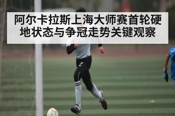 阿尔卡拉斯上海大师赛首轮硬地状态与争冠走势关键观察