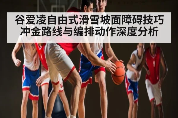 谷爱凌自由式滑雪坡面障碍技巧冲金路线与编排动作深度分析