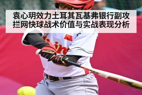 袁心玥效力土耳其瓦基弗银行副攻拦网快球战术价值与实战表现分析