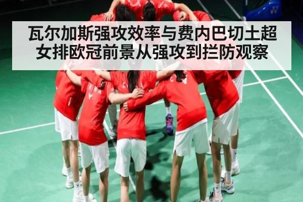 瓦尔加斯强攻效率与费内巴切土超女排欧冠前景从强攻到拦防观察