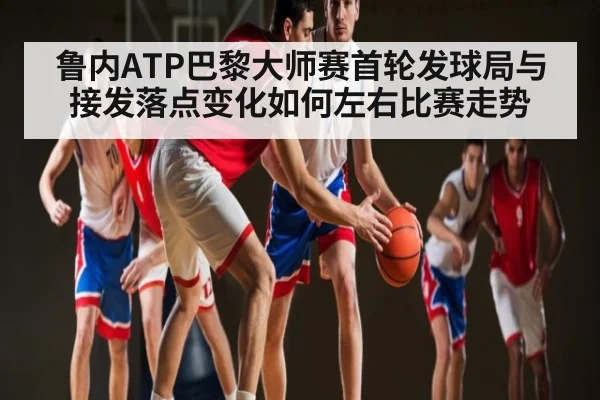 鲁内ATP巴黎大师赛首轮发球局与接发落点变化如何左右比赛走势